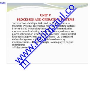 UNIT V
PROCESSES AND OPERATING SYSTEMS
Introduction – Multiple tasks and multiple processes –
Multirate systems- Preemptive real-time operating systems-
Priority based scheduling- Interprocess communication
mechanisms – Evaluating operating system performance-
power optimization strategies for processes – Example Real
time operating systems-POSIX-Windows- CE. Distributed
embedded systems – MPSoCs and shared memory
multiprocessors. – Design Example - Audio player, Engine
control unit
– Video accelerator.
.com
w
w
w
.
r
e
j
i
n
p
a
u
l
.
c
o
m
 