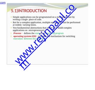 5.1)INTRODUCTION
⚫ Simple applications can be programmed on a microprocessor by
writing a single piece of code.
⚫ But for a complex application, multiple operations must be performed
at widely varying times.
⚫ Two fundamental abstractions that allow us to build complex
applications on microprocessors.
1. Process defines the state of an executing program
2. operating system (OS)provides the mechanism for switching
execution between the processes.
.com
w
w
w
.
r
e
j
i
n
p
a
u
l
.
c
o
m
 
