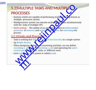 5.2)MULTIPLE TASKS AND MULTIPLE
PROCESSES
⚫ Systems which are capable of performing multiprocessing known as
multiple processor system.
⚫ Multiprocessor system can execute multiple processes simultaneously
with the help of multiple CPU.
⚫ Multi-tasking The ability of an operating system to hold multiple
processes in memory and switch the processor for executing one
process.
5.2.1)Tasks and Processes
⚫ Task is nothing but different parts of functionality in a single system.
⚫ Eg-Mobile Phones
⚫ When designing a telephone answering machine, we can define
recording a phone call ,answering a call and operating the user’s
control panel as distinct tasks, at different rates.
⚫ Each application in a system is called a task.
.com
w
w
w
.
r
e
j
i
n
p
a
u
l
.
c
o
m
 