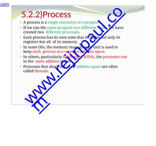 5.2.2)Process
⚫ A process is a single execution of a program.
⚫ If we run the same program two different times, we have
created two different processes.
⚫ Each process has its own state that includes not only its
registers but all of its memory.
⚫ In some OSs, the memory management unit is used to
keep each process in a separate address space.
⚫ In others, particularly lightweight RTOSs, the processes run
in the same address space.
⚫ Processes that share the same address space are often
called threads.
.com
w
w
w
.
r
e
j
i
n
p
a
u
l
.
c
o
m
 