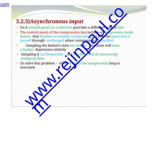 5.2.3)Asynchronous input
⚫ Ex:A control panel on a machine provides a different type of rate.
⚫ The control panel of the compression box include a compression mode
button that disables or enables compression, so that the input text is
passed through unchanged when compression is disabled.
⚫ Sampling the button’s state too slowly machine will miss
a button depression entirely.
⚫ Sampling it too frequently the machine will do incorrectly
compress data.
⚫ To solve this problem every n times the compression loop is
executed.
.com
w
w
w
.
r
e
j
i
n
p
a
u
l
.
c
o
m
 