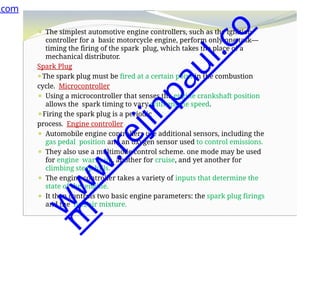 ⚫ The simplest automotive engine controllers, such as the ignition
controller for a basic motorcycle engine, perform only one task—
timing the firing of the spark plug, which takes the place of a
mechanical distributor.
Spark Plug
⚫The spark plug must be fired at a certain point in the combustion
cycle. Microcontroller
⚫ Using a microcontroller that senses the engine crankshaft position
allows the spark timing to vary with engine speed.
⚫Firing the spark plug is a periodic
process. Engine controller
⚫ Automobile engine controllers use additional sensors, including the
gas pedal position and an oxygen sensor used to control emissions.
⚫ They also use a multimode control scheme. one mode may be used
for engine warm-up, another for cruise, and yet another for
climbing steep hills.
⚫ The engine controller takes a variety of inputs that determine the
state of the engine.
⚫ It then controls two basic engine parameters: the spark plug firings
and the fuel/air mixture.
.com
w
w
w
.
r
e
j
i
n
p
a
u
l
.
c
o
m
 