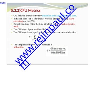 5.3.2)CPU Metrics
⚫ CPU metrics are described by initiation time and completion time.
⚫ Initiation timeIt is the time at which a process actually starts
executing on the CPU.
⚫ Completion timeIt is the time at which the process finishes its
work.
⚫ The CPU time of process i is called Ci .
⚫ The CPU time is not equal to the completion time minus initiation
time.
⚫ The total CPU time consumed by a set of processes is
⚫ The simplest and most direct measure is
utilization.
.com
w
w
w
.
r
e
j
i
n
p
a
u
l
.
c
o
m
 