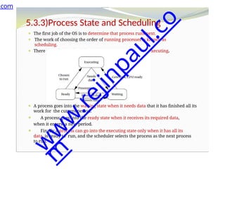 5.3.3)Process State and Scheduling
⚫ The first job of the OS is to determine that process runs next.
⚫ The work of choosing the order of running processes is known as
scheduling.
⚫ There three basic scheduling ,such as waiting, ready and executing.
⚫ A process goes into the waiting state when it needs data that it has finished all its
work for the current period.
⚫ A process goes into the ready state when it receives its required data,
when it enters a new period.
⚫ Finally a process can go into the executing state only when it has all its
data, is ready to run, and the scheduler selects the process as the next process
to run.
.com
w
w
w
.
r
e
j
i
n
p
a
u
l
.
c
o
m
 