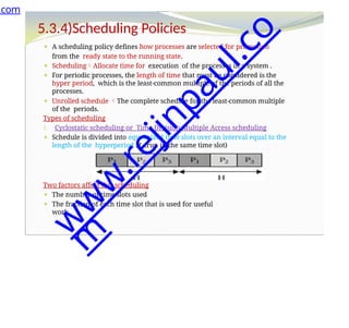 5.3.4)Scheduling Policies
⚫ A scheduling policy defines how processes are selected for promotion
from the ready state to the running state.
⚫ SchedulingAllocate time for execution of the processes in a system .
⚫ For periodic processes, the length of time that must be considered is the
hyper period, which is the least-common multiple of the periods of all the
processes.
⚫ Unrolled schedule The complete schedule for the least-common multiple
of the periods.
Types of scheduling
1. Cyclostatic scheduling or Time Division Multiple Access scheduling
⚫ Schedule is divided into equal-sized time slots over an interval equal to the
length of the hyperperiod H. (run in the same time slot)
Two factors affect this scheduling
⚫ The number of time slots used
⚫ The fraction of each time slot that is used for useful
work.
.com
w
w
w
.
r
e
j
i
n
p
a
u
l
.
c
o
m
 