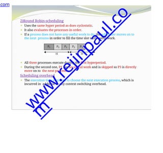 2)Round Robin-scheduling
⚫ Uses the same hyper period as does cyclostatic.
⚫ It also evaluates the processes in order.
⚫ If a process does not have any useful work to do, the scheduler moves on to
the next process in order to fill the time slot with useful work.
⚫ All three processes execute during the first hyperperiod.
⚫ During the second one, P1 has no useful work and is skipped so P3 is directly
move on to the next process.
Scheduling overhead
⚫ The execution time required to choose the next execution process, which is
incurred in addition to any context switching overhead.
.com
w
w
w
.
r
e
j
i
n
p
a
u
l
.
c
o
m
 