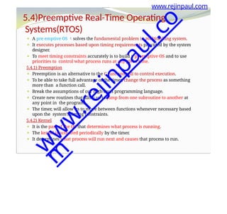 ⚫ A pre emptive OS solves the fundamental problem in multitasking system.
⚫ It executes processes based upon timing requirements provided by the system
designer.
⚫ To meet timing constraints accurately is to build a preemptive OS and to use
priorities to control what process runs at any given time.
5.4.1) Preemption
⚫ Preemption is an alternative to the C function call to control execution.
⚫ To be able to take full advantage of the timer, change the process as something
more than a function call.
⚫ Break the assumptions of our high-level programming language.
⚫ Create new routines that allow us to jump from one subroutine to another at
any point in the program.
⚫ The timer, will allow us to move between functions whenever necessary based
upon the system’s timing constraints.
5.4.2) Kernel
⚫ It is the part of the OS that determines what process is running.
⚫ The kernel is activated periodically by the timer.
⚫ It determines what process will run next and causes that process to run.
www.rejinpaul.com
5.4)Preemptive Real-Time Operating
Systems(RTOS)
w
w
w
.
r
e
j
i
n
p
a
u
l
.
c
o
m
 