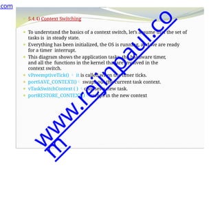 ⚫ 5.4.4) Context Switching
⚫ To understand the basics of a context switch, let’s assume that the set of
tasks is in steady state.
⚫ Everything has been initialized, the OS is running, and we are ready
for a timer interrupt.
⚫ This diagram shows the application tasks, the hardware timer,
and all the functions in the kernel that are involved in the
context switch.
⚫ vPreemptiveTick()  it is called when the timer ticks.
⚫ portSAVE_CONTEXT() swaps out the current task context.
⚫ vTaskSwitchContext ( ) chooses a new task.
⚫ portRESTORE_CONTEXT() swaps in the new context
.com
w
w
w
.
r
e
j
i
n
p
a
u
l
.
c
o
m
 