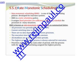 5.5.1)Rate-Monotonic Scheduling(RMS)
⚫ Rate-monotonic scheduling (RMS) is one of the first scheduling
policies developed for real-time systems.
⚫ RMS is a static scheduling policy.
⚫ It assigns fixed priorities are sufficient to efficiently schedule the
processes in many situations.
RMS is known as rate-monotonic analysis (RMA), as summarized below.
⚫ All processes run periodically on a single CPU.
⚫ Context switching time is ignored.
⚫ There are no data dependencies between processes.
⚫ The execution time for a process is constant.
⚫ All deadlines are at the ends of their periods.
⚫ The highest-priority ready process is always selected for execution.
⚫ Priorities are assigned by rank order of period, with the process
with the shortest period being assigned the highest priority.
.com
w
w
w
.
r
e
j
i
n
p
a
u
l
.
c
o
m
 