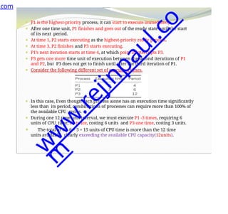 ⚫ P1 is the highest-priority process, it can start to execute immediately.
⚫ After one time unit, P1 finishes and goes out of the ready state until the start
of its next period.
⚫ At time 1, P2 starts executing as the highest-priority ready process.
⚫ At time 3, P2 finishes and P3 starts executing.
⚫ P1’s next iteration starts at time 4, at which point it interrupts P3.
⚫ P3 gets one more time unit of execution between the second iterations of P1
and P2, but P3 does not get to finish until after the third iteration of P1.
⚫ Consider the following different set of execution times.
⚫ In this case, Even though each process alone has an execution time significantly
less than its period, combinations of processes can require more than 100% of
the available CPU cycles.
⚫ During one 12 time-unit interval, we must execute P1 -3 times, requiring 6
units of CPU time; P2 twice, costing 6 units and P3 one time, costing 3 units.
⚫ The total of 6 + 6 + 3 = 15 units of CPU time is more than the 12 time
units available, clearly exceeding the available CPU capacity(12units).
.com
w
w
w
.
r
e
j
i
n
p
a
u
l
.
c
o
m
 