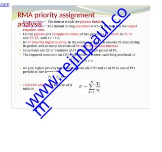 RMA priority assignment
analysis
⚫ Response time The time at which the process finishes.
⚫ Critical instantThe instant during execution at which the task has the largest
response time.
⚫ Let the periods and computation times of two processes P1 and P2 be τ1, τ2
and T1, T2, with τ 1 < τ 2.
⚫ let P1 have the higher priority. In the worst case we then execute P2 once during
its period and as many iterations of P1 as fit in the same interval.
⚫ Since there are τ2/ τ1 iterations of P1 during a single period of P2.
⚫ The required constraint on CPU time, ignoring context switching overhead, is
⚫ we give higher priority to P2, then execute all of P2 and all of P1 in one of P1’s
periods in the worst case.
⚫ Total CPU utilization for a set of n
tasks is
.com
w
w
w
.
r
e
j
i
n
p
a
u
l
.
c
o
m
 