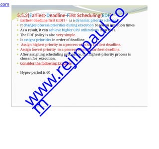 5.5.2)Earliest-Deadline-First Scheduling(EDF)
⚫ Earliest deadline first (EDF) is a dynamic priority scheme.
⚫ It changes process priorities during execution based on initiation times.
⚫ As a result, it can achieve higher CPU utilizations than RMS.
⚫ The EDF policy is also very simple.
⚫ It assigns priorities in order of deadline.
⚫ Assign highest priority to a process who has Earliest deadline.
⚫ Assign lowest priority to a process who has farthest deadline.
⚫ After assigning scheduling procedure, the highest-priority process is
chosen for execution.
⚫ Consider the following Example
⚫ Hyper-period is 60
.com
w
w
w
.
r
e
j
i
n
p
a
u
l
.
c
o
m
 