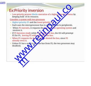 Ex:Priority inversion
⚫ Low-priority process blocks execution of a higher priority process by
keeping hold of its resource.
Consider a system with two processes
⚫ Higher-priority P1 and the lower-priority P2.
⚫ Each uses the microprocessor bus to communicate to peripherals.
⚫ When P2 executes, it requests the bus from the operating system and
receives it.
⚫ If P1 becomes ready while P2 is using the bus, the OS will preempt
P2 for P1, leaving P2 with control of the bus.
⚫ When P1 requests the bus, it will be denied the bus, since P2
already owns it.
⚫ Unless P1 has a way to take the bus from P2, the two processes may
deadlock.
.com
w
w
w
.
r
e
j
i
n
p
a
u
l
.
c
o
m
 