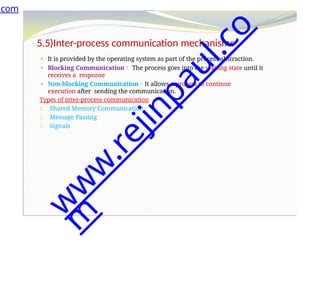 5.5)Inter-process communication mechanisms
⚫ It is provided by the operating system as part of the process abstraction.
⚫ Blocking Communication The process goes into the waiting state until it
receives a response
⚫ Non-blocking CommunicationIt allows a process to continue
execution after sending the communication.
Types of inter-process communication
1. Shared Memory Communication
2. Message Passing
3. Signals
.com
w
w
w
.
r
e
j
i
n
p
a
u
l
.
c
o
m
 