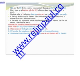 ⚫ CPU and the I/O device want to communicate through a shared memory block.
⚫ There must be a flag that tells the CPU when the data from the I/O device is
ready.
⚫ The flag value of 0 when the data are not ready and 1 when the data are ready.
⚫ If the flag is used only by the CPU, then the flag can be implemented using a
standard memory write operation.
⚫ If the same flag is used for bidirectional signaling between the CPU and the I/O
device, care must be taken.
Consider the following scenario to call flag
1.CPU reads the flag location and sees that it is 0.
2. I/O device reads the flag location and sees that it is 0.
3.CPU sets the flag location to 1 and writes data to the shared location.
4. I/O device erroneously sets the flag to 1 and overwrites the data left by the CPU.
.com
w
w
w
.
r
e
j
i
n
p
a
u
l
.
c
o
m
 