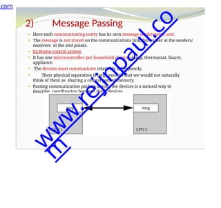 2) Message Passing
⚫ Here each communicating entity has its own message send/receive unit.
⚫ The message is not stored on the communications link, but rather at the senders/
receivers at the end points.
⚫ Ex:Home control system
⚫ It has one microcontroller per household device—lamp, thermostat, faucet,
appliance.
⚫ The devices must communicate relatively infrequently.
⚫ Their physical separation is large enough that we would not naturally
think of them as sharing a central pool of memory.
⚫ Passing communication packets among the devices is a natural way to
describe coordination between these devices.
.com
w
w
w
.
r
e
j
i
n
p
a
u
l
.
c
o
m
 