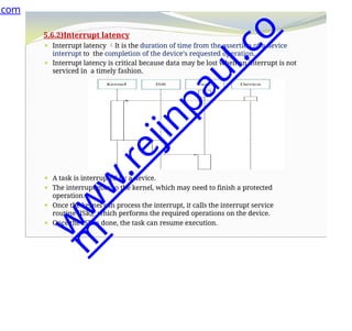 5.6.2)Interrupt latency
⚫ Interrupt latency It is the duration of time from the assertion of a device
interrupt to the completion of the device’s requested operation.
⚫ Interrupt latency is critical because data may be lost when an interrupt is not
serviced in a timely fashion.
⚫ A task is interrupted by a device.
⚫ The interrupt goes to the kernel, which may need to finish a protected
operation.
⚫ Once the kernel can process the interrupt, it calls the interrupt service
routine (ISR), which performs the required operations on the device.
⚫ Once the ISR is done, the task can resume execution.
.com
w
w
w
.
r
e
j
i
n
p
a
u
l
.
c
o
m
 