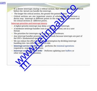 ⚫ If a device interrupts during a critical section, that critical section must finish
before the kernel can handle the interrupt.
⚫ The longer the critical section, the greater the potential delay.
⚫ Critical sections are one important source of scheduling jitter because a
device may interrupt at different points in the execution of processes and
hit critical sections at different points.
Interrupt priorities and interrupt latency
⚫ A higher-priority interrupt may delay a lower-priority interrupt.
⚫ A hardware interrupt handler runs as part of the kernel, not as a user
thread.
⚫ The priorities for interrupts are determined by hardware.
⚫ Any interrupt handler preempts all user threads because interrupts are part of
the CPU’s fundamental operation.
⚫ We can reduce the effects of hardware preemption by dividing interrupt
handling into two different pieces of code.
⚫ Interrupt service handler (ISH) performs the minimal operations
required to respond to the device.
⚫ Interrupt service routine (ISR) Performs updating user buffers or
other more complex operation.
.com
w
w
w
.
r
e
j
i
n
p
a
u
l
.
c
o
m
 