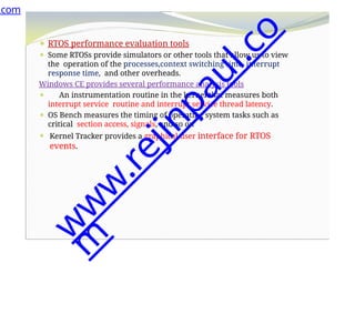 ⚫ RTOS performance evaluation tools
⚫ Some RTOSs provide simulators or other tools that allow us to view
the operation of the processes,context switching time, interrupt
response time, and other overheads.
Windows CE provides several performance analysis tools
⚫ An instrumentation routine in the kernel that measures both
interrupt service routine and interrupt service thread latency.
⚫ OS Bench measures the timing of operating system tasks such as
critical section access, signals, and so on
⚫ Kernel Tracker provides a graphical user interface for RTOS
events.
.com
w
w
w
.
r
e
j
i
n
p
a
u
l
.
c
o
m
 