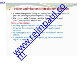 7) Power optimization strategies for processes
⚫ A power management policy is a strategy for determining when to
perform certain power management operations.
⚫ The system can be designed based on the static and dynamic
power management mechanisms.
Power saving straegies
⚫ Avoiding a power-down mode can cost unnecessary power.
⚫ Powering down too soon can cause severe performance
penalties.
⚫ Re-entering run mode typically costs a considerable amount
of time.
⚫ A straightforward method is to power up the system when a
request is received.
.com
w
w
w
.
r
e
j
i
n
p
a
u
l
.
c
o
m
 