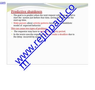 Predictive shutdown
⚫ The goal is to predict when the next request will be made and to
start the system just before that time, saving the requestor the
start-up time.
⚫ Make guesses about activity patterns based on a probabilistic
model of expected behavior.
This can cause two types of problems
⚫ The requestor may have to wait for an activity period.
⚫ In the worst case,the requestor may not make a deadline due to
the delay incurred by system
.com
w
w
w
.
r
e
j
i
n
p
a
u
l
.
c
o
m
 