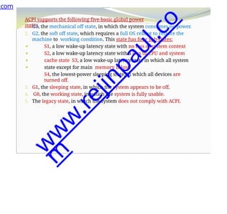 ACPI supports the following five basic global power
states.
⚫
⚫
⚫
⚫
1. G3, the mechanical off state, in which the system consumes no power.
2. G2, the soft off state, which requires a full OS reboot to restore the
machine to working condition. This state has four sub-states:
S1, a low wake-up latency state with no loss of system context
S2, a low wake-up latency state with a loss of CPU and system
cache state S3, a low wake-up latency state in which all system
state except for main memory is lost.
S4, the lowest-power sleeping state, in which all devices are
turned off.
3. G1, the sleeping state, in which the system appears to be off.
4. G0, the working state, in which the system is fully usable.
5. The legacy state, in which the system does not comply with ACPI.
.com
w
w
w
.
r
e
j
i
n
p
a
u
l
.
c
o
m
 