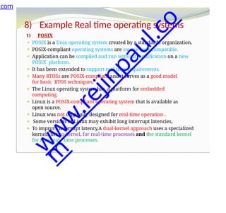 8) Example Real time operating systems
1) POSIX
⚫ POSIX is a Unix operating system created by a standards organization.
⚫ POSIX-compliant operating systems are source-code compatible.
⚫ Application can be compiled and run without modification on a new
POSIX platform.
⚫ It has been extended to support real time requirements.
⚫ Many RTOSs are POSIX-compliant and it serves as a good model
for basic RTOS techniques.
⚫ The Linux operating system has a platform for embedded
computing.
⚫ Linux is a POSIX-compliant operating system that is available as
open source.
⚫ Linux was not originally designed for real-time operation .
⚫ Some versions of Linux may exhibit long interrupt latencies,
⚫ To improve interrupt latency,A dual-kernel approach uses a specialized
kernel, the co-kernel, for real-time processes and the standard kernel
for non-real- time processes.
.com
w
w
w
.
r
e
j
i
n
p
a
u
l
.
c
o
m
 