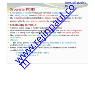 ⚫Process in POSIX
⚫ A new process is created by making a copy of an existing process.
⚫ The copying process creates two different processes both running the same code.
⚫ The complex task is to ensuring that one process runs the code intended for the new
process while the other process continues the work of the old process.
⚫Scheduling in POSIX
⚫ A process makes a copy of itself by calling the fork() function.
⚫ That function causes the operating system to create a new process (the child process)
which is a nearly exact copy of the process that called fork() (the parent process).
⚫ They both share the same code and the same data values with one exception, the
return value
⚫ of fork().
⚫ The parent process is returned the process ID number of the child process,
while the child process gets a return value of 0.
⚫ We can therefore test the return value of fork() to determine which process is
the child childid = fork();
if (childid == 0) { /* must be the child */
/* do child process here */
}
www.rejinpaul.co
m
w
w
w
.
r
e
j
i
n
p
a
u
l
.
c
o
m
 