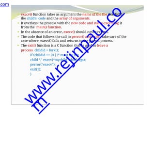 ⚫ execv() function takes as argument the name of the file that holds
the child’s code and the array of arguments.
⚫ It overlays the process with the new code and starts executing it
from the main() function.
⚫ In the absence of an error, execv() should never return.
⚫ The code that follows the call to perror() and exit(), take care of the
case where execv() fails and returns to the parent process.
⚫ The exit() function is a C function that is used to leave a
process childid = fork();
if (childid == 0) { /* must be the
child */ execv(“mychild”,childargs);
perror(“execv”);
exit(1);
}
.com
w
w
w
.
r
e
j
i
n
p
a
u
l
.
c
o
m
 
