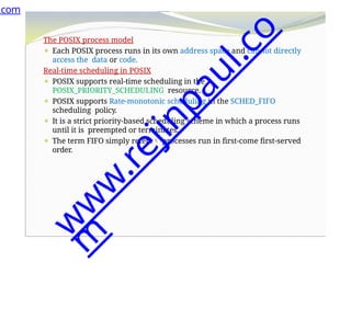 The POSIX process model
⚫ Each POSIX process runs in its own address space and cannot directly
access the data or code.
Real-time scheduling in POSIX
⚫ POSIX supports real-time scheduling in the
POSIX_PRIORITY_SCHEDULING resource.
⚫ POSIX supports Rate-monotonic scheduling in the SCHED_FIFO
scheduling policy.
⚫ It is a strict priority-based scheduling scheme in which a process runs
until it is preempted or terminates.
⚫ The term FIFO simply refers processes run in first-come first-served
order.
.com
w
w
w
.
r
e
j
i
n
p
a
u
l
.
c
o
m
 