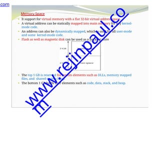 Memory Space
⚫ It support for virtual memory with a flat 32-bit virtual address space.
⚫ A virtual address can be statically mapped into main memory for key kernel-
mode code.
⚫ An address can also be dynamically mapped, which is used for all user-mode
and some kernel-mode code.
⚫ Flash as well as magnetic disk can be used as a backing store
⚫ The top 1 GB is reserved for system elements such as DLLs, memory mapped
files, and shared system heap.
⚫ The bottom 1 GB holds user elements such as code, data, stack, and heap.
.com
w
w
w
.
r
e
j
i
n
p
a
u
l
.
c
o
m
 