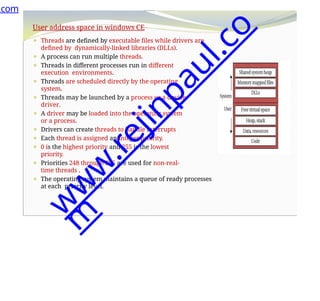 User address space in windows CE
⚫ Threads are defined by executable files while drivers are
defined by dynamically-linked libraries (DLLs).
⚫ A process can run multiple threads.
⚫ Threads in different processes run in different
execution environments.
⚫ Threads are scheduled directly by the operating
system.
⚫ Threads may be launched by a process or a device
driver.
⚫ A driver may be loaded into the operating system
or a process.
⚫ Drivers can create threads to handle interrupts
⚫ Each thread is assigned an integer priority.
⚫ 0 is the highest priority and 255 is the lowest
priority.
⚫ Priorities 248 through 255 are used for non-real-
time threads .
⚫ The operating system maintains a queue of ready processes
at each priority level.
.com
w
w
w
.
r
e
j
i
n
p
a
u
l
.
c
o
m
 