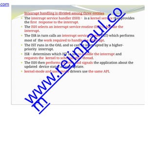 ⚫ Interrupt handling is divided among three entities
⚫ The interrupt service handler (ISH) is a kernel service that provides
the first response to the interrupt.
⚫ The ISH selects an interrupt service routine (ISR) to handle the
interrupt.
⚫ The ISR in turn calls an interrupt service thread (IST) which performs
most of the work required to handle the interrupt.
⚫ The IST runs in the OAL and so can be interrupted by a higher-
priority interrupt.
⚫ ISRdetermines which IST to use to handle the interrupt and
requests the kernel to schedule that thread.
⚫ The ISH then performs its work and signals the application about the
updated device status as appropriate.
⚫ kernel-mode and user-mode drivers use the same API.
.com
w
w
w
.
r
e
j
i
n
p
a
u
l
.
c
o
m
 