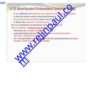 5.9) Distributed Embedded Systems (DES)
⚫ It is a collection of hardware and software and its communication.
⚫ It also has many control system performance.
⚫ Processing Element (PE)is a basic unit of DES.
⚫ It allows the network to communicate.
⚫PE is an instruction set processor such as DSP,CPU and
Microcontroller. Network abstractions
⚫ Networks are complex systems.
⚫ It provide high-level services such as data transmission from
the other components in the system.
⚫ ISO has developed a seven-layer model for networks known as Open
Systems Interconnection (OSI) models.
.com
w
w
w
.
r
e
j
i
n
p
a
u
l
.
c
o
m
 