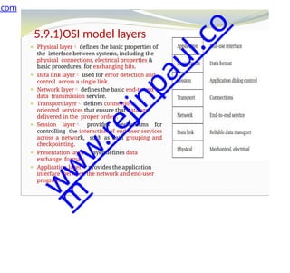 5.9.1)OSI model layers
⚫ Physical layer defines the basic properties of
the interface between systems, including the
physical connections, electrical properties &
basic procedures for exchanging bits.
⚫ Data link layer used for error detection and
control across a single link.
⚫ Network layer defines the basic end-to-end
data transmission service.
⚫ Transport layer defines connection-
oriented services that ensure that data are
delivered in the proper order .
⚫ Session layer provides mechanisms for
controlling the interaction of end-user services
across a network, such as data grouping and
checkpointing.
⚫ Presentation layer layer defines data
exchange formats
⚫ Application layer provides the application
interface between the network and end-user
programs.
.com
w
w
w
.
r
e
j
i
n
p
a
u
l
.
c
o
m
 