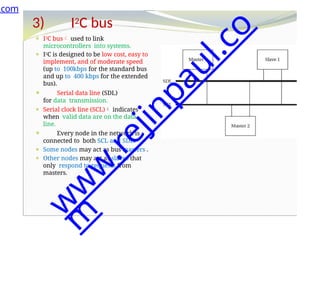 3) I2C bus
⚫ I2C bus used to link
microcontrollers into systems.
⚫ I2C is designed to be low cost, easy to
implement, and of moderate speed
(up to 100kbps for the standard bus
and up to 400 kbps for the extended
bus).
⚫ Serial data line (SDL)
for data transmission.
⚫ Serial clock line (SCL) indicates
when valid data are on the data
line.
⚫ Every node in the network is
connected to both SCL and SDL.
⚫ Some nodes may act as bus masters .
⚫ Other nodes may act as slaves that
only respond to requests from
masters.
.com
w
w
w
.
r
e
j
i
n
p
a
u
l
.
c
o
m
 