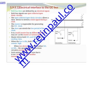 5.9.3.1)Electrical interface to the I2C bus
⚫ Both bus lines are defined by an electrical signal.
⚫ Both bus signals use open collector/open
drain circuits.
⚫ The open collector/open drain circuitry allows a
slave device to stretch a clock signal during a
read.
⚫ The master is responsible for generating
the SCL clock.
⚫ The slave can stretch the low period of the
clock.
⚫ It is a multi master bus so different devices
may act as the master at various times.
⚫ Master drives both SCL and SDL when it is
sending data.
⚫ When the bus is idle, both SCL and SDL
remain high.
⚫ When two devices try to drive either SCL
or SDL , the open collector/open drain
circuitry prevents errors.
⚫ Each master device make sure that it
is not interfering with another
message.
.com
w
w
w
.
r
e
j
i
n
p
a
u
l
.
c
o
m
 
