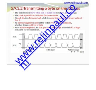 ⚫ The transmission starts when SDL is pulled low while SCL remains high.
⚫ The clock is pulled low to initiate the data transfer.
⚫ At each bit, the clock goes high while the data line assumes its proper value of
0 or 1.
⚫ An acknowledgment is sent at the end of every 8-bit transmission,
whether it is an address or data.
⚫ After acknowledgment, the SDL goes from low to high while the SCL is high,
signaling the stop condition.
www.rejinpaul.com
5.9.3.5)Transmitting a byte on the I2C bus
w
w
w
.
r
e
j
i
n
p
a
u
l
.
c
o
m
 
