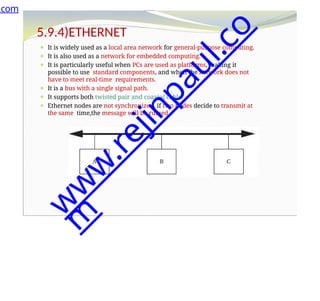 5.9.4)ETHERNET
⚫ It is widely used as a local area network for general-purpose computing.
⚫ It is also used as a network for embedded computing.
⚫ It is particularly useful when PCs are used as platforms, making it
possible to use standard components, and when the network does not
have to meet real-time requirements.
⚫ It is a bus with a single signal path.
⚫ It supports both twisted pair and coaxial cable.
⚫ Ethernet nodes are not synchronized, if two nodes decide to transmit at
the same time,the message will be ruined.
.com
w
w
w
.
r
e
j
i
n
p
a
u
l
.
c
o
m
 