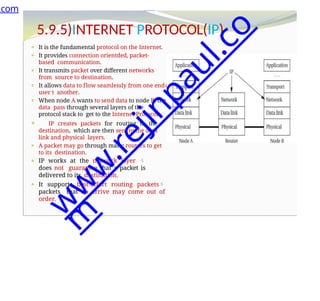 o
5.9.5)INTERNET PROTOCOL(IP)
⚫ It is the fundamental protocol on the Internet.
⚫ It provides connection orientded, packet-
based communication.
⚫ It transmits packet over different networks
from source to destination.
⚫ It allows data to flow seamlessly from one end
user t another.
⚫ When node A wants to send data to node B, the
data pass through several layers of the
protocol stack to get to the Internet Protocol.
⚫ IP creates packets for routing to the
destination, which are then sent to the data
link and physical layers.
⚫ A packet may go through many routers to get
to its destination.
⚫ IP works at the network layer 
does not guarantee that a packet is
delivered to its destination.
⚫ It supports best-effort routing packets
packets that do arrive may come out of
order.
.com
w
w
w
.
r
e
j
i
n
p
a
u
l
.
c
o
m
 