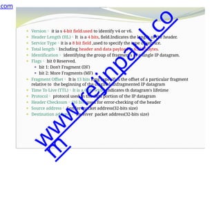 ⚫ Version it ia s 4-bit field.used to identify v4 or v6.
⚫ Header Length (HL)It is a 4 bits, field.Indicates the length of the header.
⚫ Service Typeit is a 8 bit field ,used to specify the type of service.
⚫ Total lengthIncluding header and data payload is 65,535 bytes.
⚫ Identification identifying the group of fragments of a single IP datagram.
⚫ Flags bit 0 Reserved.
⚫ bit 1: Don't Fragment (DF)
⚫ bit 2: More Fragments (MF)
⚫ Fragment Offset It is 13 bits long , specifies the offset of a particular fragment
relative to the beginning of the original unfragmented IP datagram
⚫ Time To Live (TTL)It is a 8 bit wide, indicates th datagram's lifetime
⚫ Protocol protocol used in the data portion of the IP datagram
⚫ Header Checksum(16 bit) used for error-checking of the header
⚫ Source address Sender packet address(32-bits size)
⚫ Destination address Receiver packet address(32-bits size)
.com
w
w
w
.
r
e
j
i
n
p
a
u
l
.
c
o
m
 