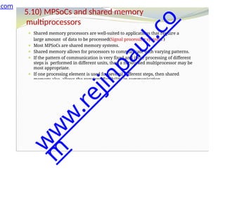 5.10) MPSoCs and shared memory
multiprocessors
⚫ Shared memory processors are well-suited to applications that require a
large amount of data to be processed(Signal processing systems )
⚫ Most MPSoCs are shared memory systems.
⚫ Shared memory allows for processors to communicate with varying patterns.
⚫ If the pattern of communication is very fixed and if the processing of different
steps is performed in different units, then a networked multiprocessor may be
most appropriate.
⚫ If one processing element is used for several different steps, then shared
memory also allows the required flexibility in communication.
.com
w
w
w
.
r
e
j
i
n
p
a
u
l
.
c
o
m
 