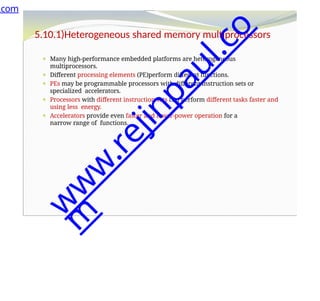 5.10.1)Heterogeneous shared memory multiprocessors
⚫ Many high-performance embedded platforms are heterogeneous
multiprocessors.
⚫ Different processing elements (PE)perform different functions.
⚫ PEs may be programmable processors with different instruction sets or
specialized accelerators.
⚫ Processors with different instruction sets can perform different tasks faster and
using less energy.
⚫ Accelerators provide even faster and lower-power operation for a
narrow range of functions.
.com
w
w
w
.
r
e
j
i
n
p
a
u
l
.
c
o
m
 