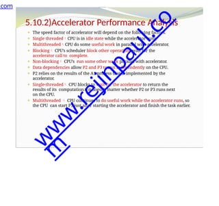 5.10.2)Accelerator Performance Analysis
⚫ The speed factor of accelerator will depend on the following factors.
⚫ Single threadedCPU is in idle state while the accelerator runs.
⚫ MultithreadedCPU do some useful work in parallel with accelerator.
⚫ Blocking CPU’s scheduler block other operations wait for the
accelerator call to complete.
⚫ Non-blocking CPU’s run some other work parallel with accelerator.
⚫ Data dependencies allow P2 and P3 to run independently on the CPU.
⚫ P2 relies on the results of the A1 process that is implemented by the
accelerator.
⚫ Single-threaded CPU blocks to wait for the accelerator to return the
results of its computation.t, it doesn’t matter whether P2 or P3 runs next
on the CPU.
⚫ Multithreaded  CPU continues to do useful work while the accelerator runs, so
the CPU can start P3 just after starting the accelerator and finish the task earlier.
.com
w
w
w
.
r
e
j
i
n
p
a
u
l
.
c
o
m
 