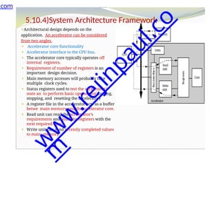 d
e
n
5.10.4)System Architecture Framework
⚫Architectural design depends on the
application. An accelerator can be considered
from two angles.
⚫ Accelerator core functionality
⚫ Accelerator interface to the CPU bus.
⚫ The accelerator core typically operates off
internal registers.
⚫ Requirement of number of registers is an
important design decision.
⚫ Main memory accesses will probably take
multiple clock cycles.
⚫ Status registers used to test the accelerator’s
state an to perform basic operations(starting,
stopping, and resetting the accelerator)
⚫ A register file in the accelerator acts as a buffer
betwe main memory and the accelerator core.
⚫ Read unit can read the accelerator’s
requirements and load the registers with the
next required data.
⚫ Write unit can send recently completed values
to main memory.
.com
w
w
w
.
r
e
j
i
n
p
a
u
l
.
c
o
m
 