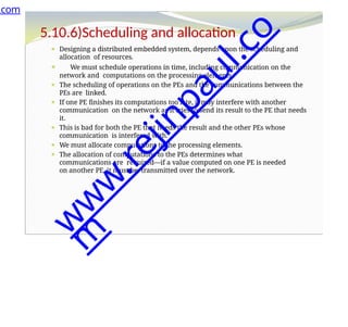 5.10.6)Scheduling and allocation
⚫ Designing a distributed embedded system, depends upon the scheduling and
allocation of resources.
⚫ We must schedule operations in time, including communication on the
network and computations on the processing elements.
⚫ The scheduling of operations on the PEs and the communications between the
PEs are linked.
⚫ If one PE finishes its computations too late, it may interfere with another
communication on the network as it tries to send its result to the PE that needs
it.
⚫ This is bad for both the PE that needs the result and the other PEs whose
communication is interfered with.
⚫ We must allocate computations to the processing elements.
⚫ The allocation of computations to the PEs determines what
communications are required—if a value computed on one PE is needed
on another PE, it must be transmitted over the network.
.com
w
w
w
.
r
e
j
i
n
p
a
u
l
.
c
o
m
 