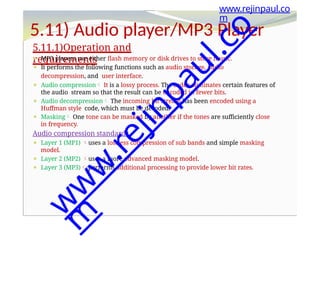 5.11) Audio player/MP3 Player
5.11.1)Operation and
requirements
⚫ MP3 players use either flash memory or disk drives to store music.
⚫ It performs the following functions such as audio storage, audio
decompression, and user interface.
⚫ Audio compression It is a lossy process. The coder eliminates certain features of
the audio stream so that the result can be encoded in fewer bits.
⚫ Audio decompression The incoming bit stream has been encoded using a
Huffman style code, which must be decoded.
⚫ Masking One tone can be masked by another if the tones are sufficiently close
in frequency.
Audio compression standards
⚫ Layer 1 (MP1) uses a lossless compression of sub bands and simple masking
model.
⚫ Layer 2 (MP2) uses a more advanced masking model.
⚫ Layer 3 (MP3) performs additional processing to provide lower bit rates.
www.rejinpaul.co
m
w
w
w
.
r
e
j
i
n
p
a
u
l
.
c
o
m
 
