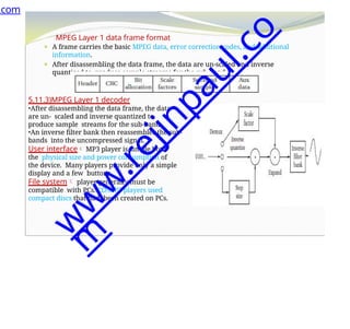MPEG Layer 1 data frame format
⚫ A frame carries the basic MPEG data, error correction codes, and additional
information.
⚫ After disassembling the data frame, the data are un-scaled and inverse
quantized to produce sample streams for the sub-band.
5.11.3)MPEG Layer 1 decoder
•After disassembling the data frame, the data
are un- scaled and inverse quantized to
produce sample streams for the sub-band.
•An inverse filter bank then reassembles the sub-
bands into the uncompressed signal.
User interface MP3 player is simple both
the physical size and power consumption of
the device. Many players provide only a simple
display and a few buttons.
File system player generally must be
compatible with PCs. CD/MP3 players used
compact discs that had been created on PCs.
.com
w
w
w
.
r
e
j
i
n
p
a
u
l
.
c
o
m
 