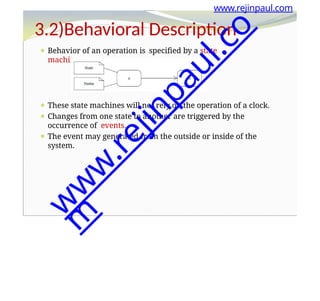 ⚫ Behavior of an operation is specified by a state
machine.
⚫ These state machines will not rely on the operation of a clock.
⚫ Changes from one state to another are triggered by the
occurrence of events.
⚫ The event may generated from the outside or inside of the
system.
www.rejinpaul.com
3.2)Behavioral Description
w
w
w
.
r
e
j
i
n
p
a
u
l
.
c
o
m
 