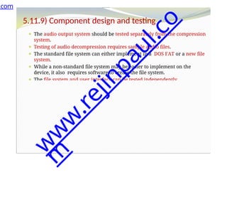 5.11.9) Component design and testing
⚫ The audio output system should be tested separately from the compression
system.
⚫ Testing of audio decompression requires sample audio files.
⚫ The standard file system can either implement in a DOS FAT or a new file
system.
⚫ While a non-standard file system may be easier to implement on the
device, it also requires software to create the file system.
⚫ The file system and user interface can be tested independently .
.com
w
w
w
.
r
e
j
i
n
p
a
u
l
.
c
o
m
 